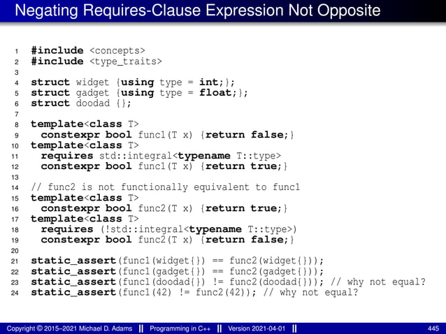 Negating Requires-Clause Expression Not Opposite
1 #include <concepts>
2 #include <type_traits>
3
4 struct widget {using type = int;};
5 struct gadget {using type = float;};
6 struct doodad {};
7
8 template<class T>
9 constexpr bool func1(T x) {return false;}
10 template<class T>
11 requires std::integral<typename T::type>
12 constexpr bool func1(T x) {return true;}
13
14 // func2 is not functionally equivalent to func1
15 template<class T>
16 constexpr bool func2(T x) {return true;}
17 template<class T>
18 requires (!std::integral<typename T::type>)
19 constexpr bool func2(T x) {return false;}
20
21 static_assert(func1(widget{}) == func2(widget{}));
22 static_assert(func1(gadget{}) == func2(gadget{}));
23 static_assert(func1(doodad{}) != func2(doodad{})); // why not equal?
24 static_assert(func1(42) != func2(42)); // why not equal?
Copyright © 2015–2021 Michael D. Adams Programming in C++ Version 2021-04-01 445
 