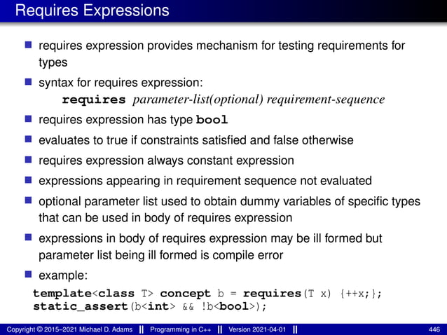 Requires Expressions
■ requires expression provides mechanism for testing requirements for
types
■ syntax for requires expression:
requires parameter-list(optional) requirement-sequence
■ requires expression has type bool
■ evaluates to true if constraints satisfied and false otherwise
■ requires expression always constant expression
■ expressions appearing in requirement sequence not evaluated
■ optional parameter list used to obtain dummy variables of specific types
that can be used in body of requires expression
■ expressions in body of requires expression may be ill formed but
parameter list being ill formed is compile error
■ example:
template<class T> concept b = requires(T x) {++x;};
static_assert(b<int> && !b<bool>);
Copyright © 2015–2021 Michael D. Adams Programming in C++ Version 2021-04-01 446
 