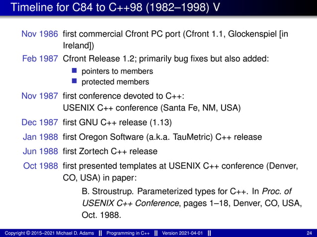 Timeline for C84 to C++98 (1982–1998) V
Nov 1986 first commercial Cfront PC port (Cfront 1.1, Glockenspiel [in
Ireland])
Feb 1987 Cfront Release 1.2; primarily bug fixes but also added:
■ pointers to members
■ protected members
Nov 1987 first conference devoted to C++:
USENIX C++ conference (Santa Fe, NM, USA)
Dec 1987 first GNU C++ release (1.13)
Jan 1988 first Oregon Software (a.k.a. TauMetric) C++ release
Jun 1988 first Zortech C++ release
Oct 1988 first presented templates at USENIX C++ conference (Denver,
CO, USA) in paper:
B. Stroustrup. Parameterized types for C++. In Proc. of
USENIX C++ Conference, pages 1–18, Denver, CO, USA,
Oct. 1988.
Copyright © 2015–2021 Michael D. Adams Programming in C++ Version 2021-04-01 24
 