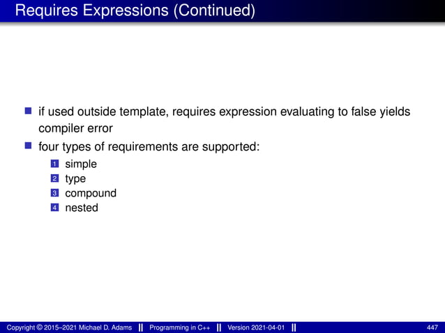 Requires Expressions (Continued)
■ if used outside template, requires expression evaluating to false yields
compiler error
■ four types of requirements are supported:
1 simple
2 type
3 compound
4 nested
Copyright © 2015–2021 Michael D. Adams Programming in C++ Version 2021-04-01 447
 