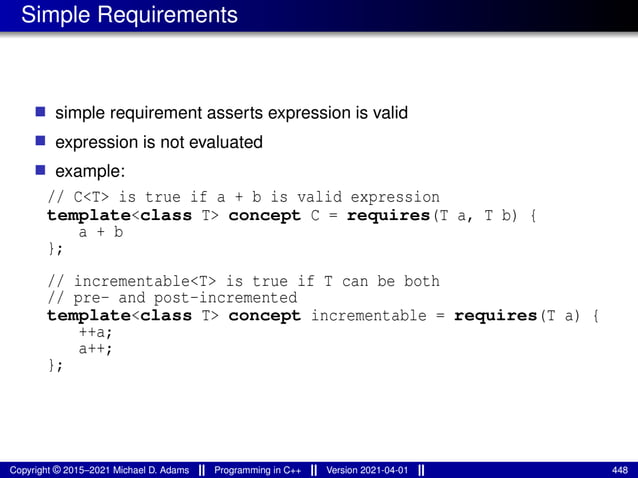 Simple Requirements
■ simple requirement asserts expression is valid
■ expression is not evaluated
■ example:
// C<T> is true if a + b is valid expression
template<class T> concept C = requires(T a, T b) {
a + b
};
// incrementable<T> is true if T can be both
// pre- and post-incremented
template<class T> concept incrementable = requires(T a) {
++a;
a++;
};
Copyright © 2015–2021 Michael D. Adams Programming in C++ Version 2021-04-01 448
 