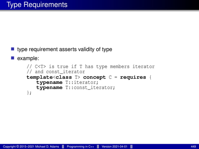 Type Requirements
■ type requirement asserts validity of type
■ example:
// C<T> is true if T has type members iterator
// and const_iterator
template<class T> concept C = requires {
typename T::iterator;
typename T::const_iterator;
};
Copyright © 2015–2021 Michael D. Adams Programming in C++ Version 2021-04-01 449
 