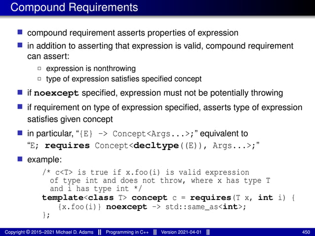 Compound Requirements
■ compound requirement asserts properties of expression
■ in addition to asserting that expression is valid, compound requirement
can assert:
2 expression is nonthrowing
2 type of expression satisfies specified concept
■ if noexcept specified, expression must not be potentially throwing
■ if requirement on type of expression specified, asserts type of expression
satisfies given concept
■ in particular, “{E} -> Concept<Args...>;” equivalent to
“E; requires Concept<decltype((E)), Args...>;”
■ example:
/* c<T> is true if x.foo(i) is valid expression
of type int and does not throw, where x has type T
and i has type int */
template<class T> concept c = requires(T x, int i) {
{x.foo(i)} noexcept -> std::same_as<int>;
};
Copyright © 2015–2021 Michael D. Adams Programming in C++ Version 2021-04-01 450
 