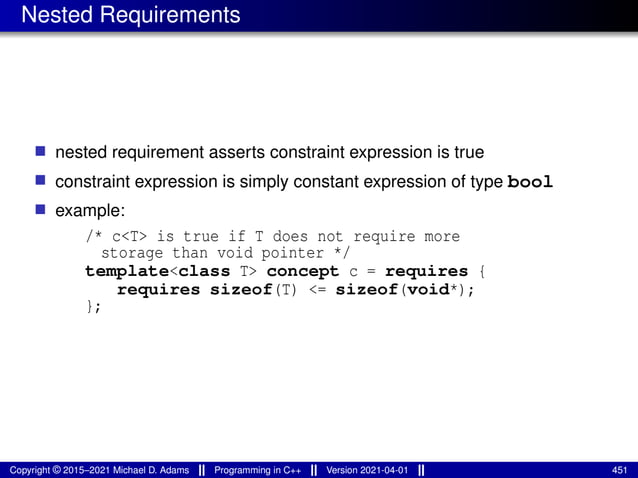Nested Requirements
■ nested requirement asserts constraint expression is true
■ constraint expression is simply constant expression of type bool
■ example:
/* c<T> is true if T does not require more
storage than void pointer */
template<class T> concept c = requires {
requires sizeof(T) <= sizeof(void*);
};
Copyright © 2015–2021 Michael D. Adams Programming in C++ Version 2021-04-01 451
 