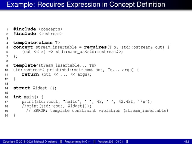 Example: Requires Expression in Concept Definition
1 #include <concepts>
2 #include <iostream>
3
4 template<class T>
5 concept stream_insertable = requires(T x, std::ostream& out) {
6 {out << x} -> std::same_as<std::ostream&>;
7 };
8
9 template<stream_insertable... Ts>
10 std::ostream& print(std::ostream& out, Ts... args) {
11 return (out << ... << args);
12 }
13
14 struct Widget {};
15
16 int main() {
17 print(std::cout, "hello", ’ ’, 42, ’ ’, 42.42f, ’n’);
18 //print(std::cout, Widget{});
19 // ERROR: template constraint violation (stream_insertable)
20 }
Copyright © 2015–2021 Michael D. Adams Programming in C++ Version 2021-04-01 452
 