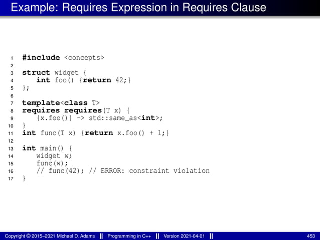 Example: Requires Expression in Requires Clause
1 #include <concepts>
2
3 struct widget {
4 int foo() {return 42;}
5 };
6
7 template<class T>
8 requires requires(T x) {
9 {x.foo()} -> std::same_as<int>;
10 }
11 int func(T x) {return x.foo() + 1;}
12
13 int main() {
14 widget w;
15 func(w);
16 // func(42); // ERROR: constraint violation
17 }
Copyright © 2015–2021 Michael D. Adams Programming in C++ Version 2021-04-01 453
 