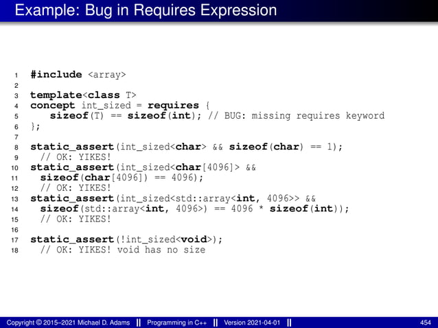 Example: Bug in Requires Expression
1 #include <array>
2
3 template<class T>
4 concept int_sized = requires {
5 sizeof(T) == sizeof(int); // BUG: missing requires keyword
6 };
7
8 static_assert(int_sized<char> && sizeof(char) == 1);
9 // OK: YIKES!
10 static_assert(int_sized<char[4096]> &&
11 sizeof(char[4096]) == 4096);
12 // OK: YIKES!
13 static_assert(int_sized<std::array<int, 4096>> &&
14 sizeof(std::array<int, 4096>) == 4096 * sizeof(int));
15 // OK: YIKES!
16
17 static_assert(!int_sized<void>);
18 // OK: YIKES! void has no size
Copyright © 2015–2021 Michael D. Adams Programming in C++ Version 2021-04-01 454
 