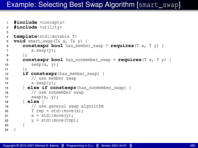 Example: Selecting Best Swap Algorithm [smart_swap]
1 #include <concepts>
2 #include <utility>
3
4 template<std::movable T>
5 void smart_swap(T& x, T& y) {
6 constexpr bool has_member_swap = requires(T x, T y) {
7 x.swap(y);
8 };
9 constexpr bool has_nonmember_swap = requires(T x, T y) {
10 swap(x, y);
11 };
12 if constexpr(has_member_swap) {
13 // use member swap
14 x.swap(y);
15 } else if constexpr(has_nonmember_swap) {
16 // use nonmember swap
17 swap(x, y);
18 } else {
19 // use general swap algorithm
20 T tmp = std::move(x);
21 x = std::move(y);
22 y = std::move(tmp);
23 }
24 }
Copyright © 2015–2021 Michael D. Adams Programming in C++ Version 2021-04-01 455
 