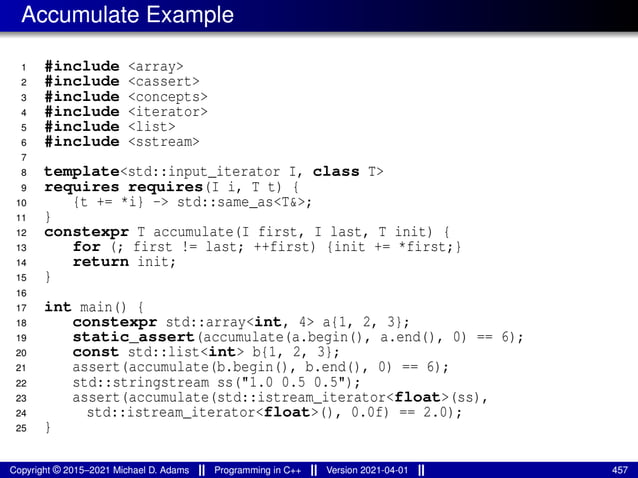 Accumulate Example
1 #include <array>
2 #include <cassert>
3 #include <concepts>
4 #include <iterator>
5 #include <list>
6 #include <sstream>
7
8 template<std::input_iterator I, class T>
9 requires requires(I i, T t) {
10 {t += *i} -> std::same_as<T&>;
11 }
12 constexpr T accumulate(I first, I last, T init) {
13 for (; first != last; ++first) {init += *first;}
14 return init;
15 }
16
17 int main() {
18 constexpr std::array<int, 4> a{1, 2, 3};
19 static_assert(accumulate(a.begin(), a.end(), 0) == 6);
20 const std::list<int> b{1, 2, 3};
21 assert(accumulate(b.begin(), b.end(), 0) == 6);
22 std::stringstream ss("1.0 0.5 0.5");
23 assert(accumulate(std::istream_iterator<float>(ss),
24 std::istream_iterator<float>(), 0.0f) == 2.0);
25 }
Copyright © 2015–2021 Michael D. Adams Programming in C++ Version 2021-04-01 457
 