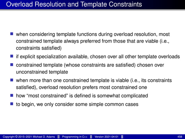 Overload Resolution and Template Constraints
■ when considering template functions during overload resolution, most
constrained template always preferred from those that are viable (i.e.,
constraints satisfied)
■ if explicit specialization available, chosen over all other template overloads
■ constrained template (whose constraints are satisfied) chosen over
unconstrained template
■ when more than one constrained template is viable (i.e., its constraints
satisfied), overload resolution prefers most constrained one
■ how “most constrained” is defined is somewhat complicated
■ to begin, we only consider some simple common cases
Copyright © 2015–2021 Michael D. Adams Programming in C++ Version 2021-04-01 458
 