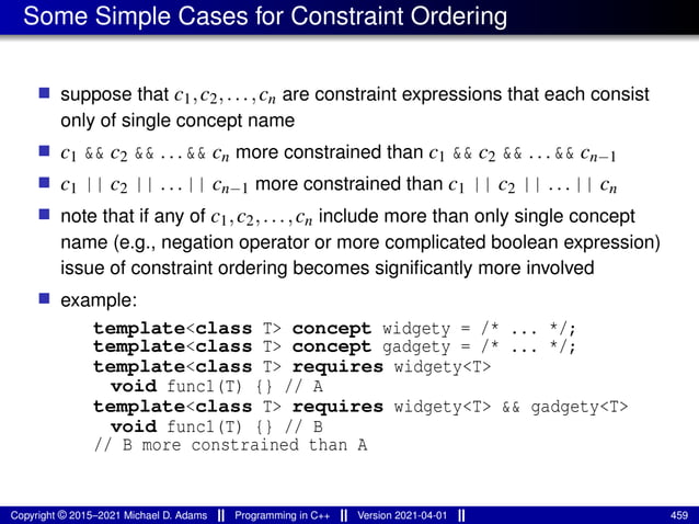 Some Simple Cases for Constraint Ordering
■ suppose that c1,c2,...,cn are constraint expressions that each consist
only of single concept name
■ c1 && c2 && . . . && cn more constrained than c1 && c2 && . . . && cn−1
■ c1 || c2 || . . . || cn−1 more constrained than c1 || c2 || . . . || cn
■ note that if any of c1,c2,...,cn include more than only single concept
name (e.g., negation operator or more complicated boolean expression)
issue of constraint ordering becomes significantly more involved
■ example:
template<class T> concept widgety = /* ... */;
template<class T> concept gadgety = /* ... */;
template<class T> requires widgety<T>
void func1(T) {} // A
template<class T> requires widgety<T> && gadgety<T>
void func1(T) {} // B
// B more constrained than A
Copyright © 2015–2021 Michael D. Adams Programming in C++ Version 2021-04-01 459
 