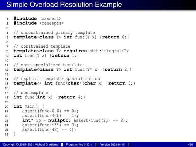 Simple Overload Resolution Example
1 #include <cassert>
2 #include <concepts>
3
4 // unconstrained primary template
5 template<class T> int func(T x) {return 0;}
6
7 // constrained template
8 template<class T> requires std::integral<T>
9 int func(T x) {return 1;}
10
11 // more specialized template
12 template<class T> int func(T* x) {return 2;}
13
14 // explicit template specialization
15 template<> int func<char>(char x) {return 3;}
16
17 // nontemplate
18 int func(int x) {return 4;}
19
20 int main() {
21 assert(func(0.0) == 0);
22 assert(func(42L) == 1);
23 int* ip = nullptr; assert(func(ip) == 2);
24 assert(func(’*’) == 3);
25 assert(func(42) == 4);
26 }
Copyright © 2015–2021 Michael D. Adams Programming in C++ Version 2021-04-01 460
 
