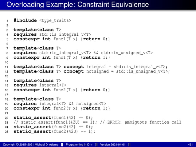 Overloading Example: Constraint Equivalence
1 #include <type_traits>
2
3 template<class T>
4 requires std::is_integral_v<T>
5 constexpr int func1(T x) {return 0;}
6
7 template<class T>
8 requires std::is_integral_v<T> && std::is_unsigned_v<T>
9 constexpr int func1(T x) {return 1;}
10
11 template<class T> concept integral = std::is_integral_v<T>;
12 template<class T> concept notsigned = std::is_unsigned_v<T>;
13
14 template<class T>
15 requires integral<T>
16 constexpr int func2(T x) {return 0;}
17
18 template<class T>
19 requires integral<T> && notsigned<T>
20 constexpr int func2(T x) {return 1;}
21
22 static_assert(func1(42) == 0);
23 // static_assert(func1(42U) == 1); // ERROR: ambiguous function call
24 static_assert(func2(42) == 0);
25 static_assert(func2(42U) == 1);
Copyright © 2015–2021 Michael D. Adams Programming in C++ Version 2021-04-01 461
 