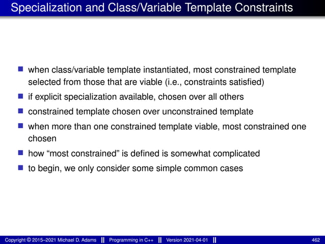 Specialization and Class/Variable Template Constraints
■ when class/variable template instantiated, most constrained template
selected from those that are viable (i.e., constraints satisfied)
■ if explicit specialization available, chosen over all others
■ constrained template chosen over unconstrained template
■ when more than one constrained template viable, most constrained one
chosen
■ how “most constrained” is defined is somewhat complicated
■ to begin, we only consider some simple common cases
Copyright © 2015–2021 Michael D. Adams Programming in C++ Version 2021-04-01 462
 