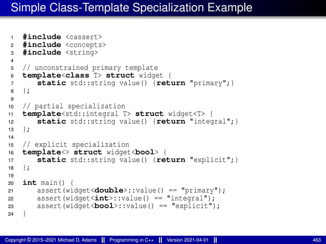 Simple Class-Template Specialization Example
1 #include <cassert>
2 #include <concepts>
3 #include <string>
4
5 // unconstrained primary template
6 template<class T> struct widget {
7 static std::string value() {return "primary";}
8 };
9
10 // partial specialization
11 template<std::integral T> struct widget<T> {
12 static std::string value() {return "integral";}
13 };
14
15 // explicit specialization
16 template<> struct widget<bool> {
17 static std::string value() {return "explicit";}
18 };
19
20 int main() {
21 assert(widget<double>::value() == "primary");
22 assert(widget<int>::value() == "integral");
23 assert(widget<bool>::value() == "explicit");
24 }
Copyright © 2015–2021 Michael D. Adams Programming in C++ Version 2021-04-01 463
 