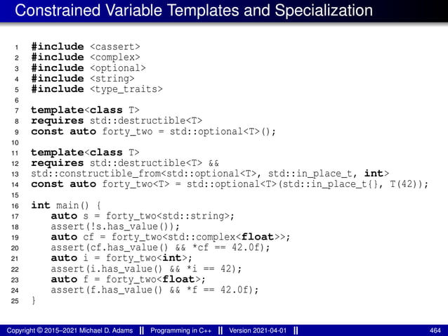 Constrained Variable Templates and Specialization
1 #include <cassert>
2 #include <complex>
3 #include <optional>
4 #include <string>
5 #include <type_traits>
6
7 template<class T>
8 requires std::destructible<T>
9 const auto forty_two = std::optional<T>();
10
11 template<class T>
12 requires std::destructible<T> &&
13 std::constructible_from<std::optional<T>, std::in_place_t, int>
14 const auto forty_two<T> = std::optional<T>(std::in_place_t{}, T(42));
15
16 int main() {
17 auto s = forty_two<std::string>;
18 assert(!s.has_value());
19 auto cf = forty_two<std::complex<float>>;
20 assert(cf.has_value() && *cf == 42.0f);
21 auto i = forty_two<int>;
22 assert(i.has_value() && *i == 42);
23 auto f = forty_two<float>;
24 assert(f.has_value() && *f == 42.0f);
25 }
Copyright © 2015–2021 Michael D. Adams Programming in C++ Version 2021-04-01 464
 