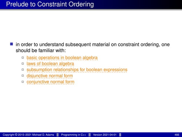Prelude to Constraint Ordering
■ in order to understand subsequent material on constraint ordering, one
should be familiar with:
2
..........................................
basic operations in boolean algebra
2
............................
laws of boolean algebra
2
...........................................................
subsumption relationships for boolean expressions
2
...........................
disjunctive normal form
2
............................
conjunctive normal form
Copyright © 2015–2021 Michael D. Adams Programming in C++ Version 2021-04-01 466
 