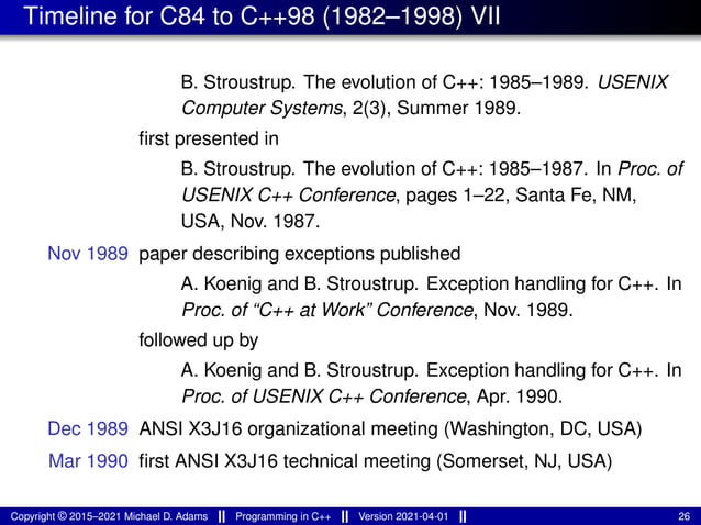 Timeline for C84 to C++98 (1982–1998) VII
B. Stroustrup. The evolution of C++: 1985–1989. USENIX
Computer Systems, 2(3), Summer 1989.
first presented in
B. Stroustrup. The evolution of C++: 1985–1987. In Proc. of
USENIX C++ Conference, pages 1–22, Santa Fe, NM,
USA, Nov. 1987.
Nov 1989 paper describing exceptions published
A. Koenig and B. Stroustrup. Exception handling for C++. In
Proc. of “C++ at Work” Conference, Nov. 1989.
followed up by
A. Koenig and B. Stroustrup. Exception handling for C++. In
Proc. of USENIX C++ Conference, Apr. 1990.
Dec 1989 ANSI X3J16 organizational meeting (Washington, DC, USA)
Mar 1990 first ANSI X3J16 technical meeting (Somerset, NJ, USA)
Copyright © 2015–2021 Michael D. Adams Programming in C++ Version 2021-04-01 26
 