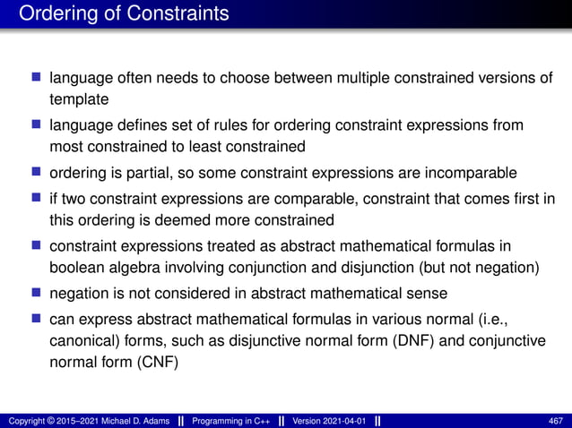 Ordering of Constraints
■ language often needs to choose between multiple constrained versions of
template
■ language defines set of rules for ordering constraint expressions from
most constrained to least constrained
■ ordering is partial, so some constraint expressions are incomparable
■ if two constraint expressions are comparable, constraint that comes first in
this ordering is deemed more constrained
■ constraint expressions treated as abstract mathematical formulas in
boolean algebra involving conjunction and disjunction (but not negation)
■ negation is not considered in abstract mathematical sense
■ can express abstract mathematical formulas in various normal (i.e.,
canonical) forms, such as disjunctive normal form (DNF) and conjunctive
normal form (CNF)
Copyright © 2015–2021 Michael D. Adams Programming in C++ Version 2021-04-01 467
 
