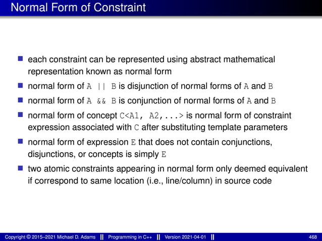 Normal Form of Constraint
■ each constraint can be represented using abstract mathematical
representation known as normal form
■ normal form of A || B is disjunction of normal forms of A and B
■ normal form of A && B is conjunction of normal forms of A and B
■ normal form of concept C<A1, A2,...> is normal form of constraint
expression associated with C after substituting template parameters
■ normal form of expression E that does not contain conjunctions,
disjunctions, or concepts is simply E
■ two atomic constraints appearing in normal form only deemed equivalent
if correspond to same location (i.e., line/column) in source code
Copyright © 2015–2021 Michael D. Adams Programming in C++ Version 2021-04-01 468
 
