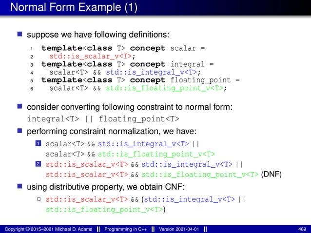 Normal Form Example (1)
■ suppose we have following definitions:
1 template<class T> concept scalar =
2 std::is_scalar_v<T>;
3 template<class T> concept integral =
4 scalar<T> && std::is_integral_v<T>;
5 template<class T> concept floating_point =
6 scalar<T> && std::is_floating_point_v<T>;
■ consider converting following constraint to normal form:
integral<T> || floating_point<T>
■ performing constraint normalization, we have:
1 scalar<T> && std::is_integral_v<T> ||
scalar<T> && std::is_floating_point_v<T>
2 std::is_scalar_v<T> && std::is_integral_v<T> ||
std::is_scalar_v<T> && std::is_floating_point_v<T> (DNF)
■ using distributive property, we obtain CNF:
2 std::is_scalar_v<T> && (std::is_integral_v<T> ||
std::is_floating_point_v<T>)
Copyright © 2015–2021 Michael D. Adams Programming in C++ Version 2021-04-01 469
 