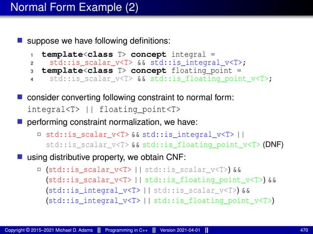 Normal Form Example (2)
■ suppose we have following definitions:
1 template<class T> concept integral =
2 std::is_scalar_v<T> && std::is_integral_v<T>;
3 template<class T> concept floating_point =
4 std::is_scalar_v<T> && std::is_floating_point_v<T>;
■ consider converting following constraint to normal form:
integral<T> || floating_point<T>
■ performing constraint normalization, we have:
2 std::is_scalar_v<T> && std::is_integral_v<T> ||
std::is_scalar_v<T> && std::is_floating_point_v<T> (DNF)
■ using distributive property, we obtain CNF:
2 (std::is_scalar_v<T> || std::is_scalar_v<T>) &&
(std::is_scalar_v<T> || std::is_floating_point_v<T>) &&
(std::is_integral_v<T> || std::is_scalar_v<T>) &&
(std::is_integral_v<T> || std::is_floating_point_v<T>)
Copyright © 2015–2021 Michael D. Adams Programming in C++ Version 2021-04-01 470
 