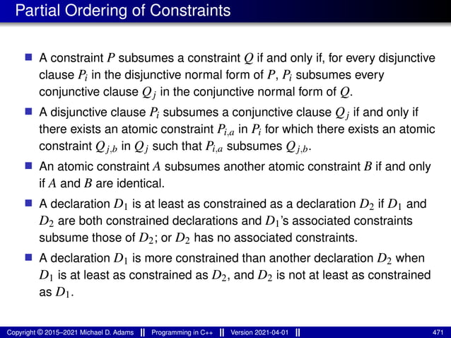Partial Ordering of Constraints
■ A constraint P subsumes a constraint Q if and only if, for every disjunctive
clause Pi in the disjunctive normal form of P, Pi subsumes every
conjunctive clause Qj in the conjunctive normal form of Q.
■ A disjunctive clause Pi subsumes a conjunctive clause Qj if and only if
there exists an atomic constraint Pi,a in Pi for which there exists an atomic
constraint Qj,b in Qj such that Pi,a subsumes Qj,b.
■ An atomic constraint A subsumes another atomic constraint B if and only
if A and B are identical.
■ A declaration D1 is at least as constrained as a declaration D2 if D1 and
D2 are both constrained declarations and D1’s associated constraints
subsume those of D2; or D2 has no associated constraints.
■ A declaration D1 is more constrained than another declaration D2 when
D1 is at least as constrained as D2, and D2 is not at least as constrained
as D1.
Copyright © 2015–2021 Michael D. Adams Programming in C++ Version 2021-04-01 471
 