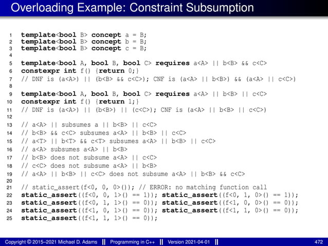 Overloading Example: Constraint Subsumption
1 template<bool B> concept a = B;
2 template<bool B> concept b = B;
3 template<bool B> concept c = B;
4
5 template<bool A, bool B, bool C> requires a<A> || b<B> && c<C>
6 constexpr int f() {return 0;}
7 // DNF is (a<A>) || (b<B> && c<C>); CNF is (a<A> || b<B>) && (a<A> || c<C>)
8
9 template<bool A, bool B, bool C> requires a<A> || b<B> || c<C>
10 constexpr int f() {return 1;}
11 // DNF is (a<A>) || (b<B>) || (c<C>); CNF is (a<A> || b<B> || c<C>)
12
13 // a<A> || subsumes a || b<B> || c<C>
14 // b<B> && c<C> subsumes a<A> || b<B> || c<C>
15 // a<T> || b<T> && c<T> subsumes a<A> || b<B> || c<C>
16 // a<A> subsumes a<A> || b<B>
17 // b<B> does not subsume a<A> || c<C>
18 // c<C> does not subsume a<A> || b<B>
19 // a<A> || b<B> || c<C> does not subsume a<A> || b<B> && c<C>
20
21 // static_assert(f<0, 0, 0>()); // ERROR: no matching function call
22 static_assert((f<0, 0, 1>() == 1)); static_assert((f<0, 1, 0>() == 1));
23 static_assert((f<0, 1, 1>() == 0)); static_assert((f<1, 0, 0>() == 0));
24 static_assert((f<1, 0, 1>() == 0)); static_assert((f<1, 1, 0>() == 0));
25 static_assert((f<1, 1, 1>() == 0));
Copyright © 2015–2021 Michael D. Adams Programming in C++ Version 2021-04-01 472
 