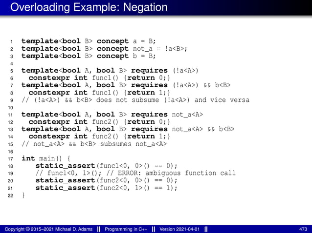 Overloading Example: Negation
1 template<bool B> concept a = B;
2 template<bool B> concept not_a = !a<B>;
3 template<bool B> concept b = B;
4
5 template<bool A, bool B> requires (!a<A>)
6 constexpr int func1() {return 0;}
7 template<bool A, bool B> requires (!a<A>) && b<B>
8 constexpr int func1() {return 1;}
9 // (!a<A>) && b<B> does not subsume (!a<A>) and vice versa
10
11 template<bool A, bool B> requires not_a<A>
12 constexpr int func2() {return 0;}
13 template<bool A, bool B> requires not_a<A> && b<B>
14 constexpr int func2() {return 1;}
15 // not_a<A> && b<B> subsumes not_a<A>
16
17 int main() {
18 static_assert(func1<0, 0>() == 0);
19 // func1<0, 1>(); // ERROR: ambiguous function call
20 static_assert(func2<0, 0>() == 0);
21 static_assert(func2<0, 1>() == 1);
22 }
Copyright © 2015–2021 Michael D. Adams Programming in C++ Version 2021-04-01 473
 