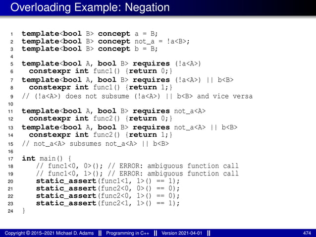 Overloading Example: Negation
1 template<bool B> concept a = B;
2 template<bool B> concept not_a = !a<B>;
3 template<bool B> concept b = B;
4
5 template<bool A, bool B> requires (!a<A>)
6 constexpr int func1() {return 0;}
7 template<bool A, bool B> requires (!a<A>) || b<B>
8 constexpr int func1() {return 1;}
9 // (!a<A>) does not subsume (!a<A>) || b<B> and vice versa
10
11 template<bool A, bool B> requires not_a<A>
12 constexpr int func2() {return 0;}
13 template<bool A, bool B> requires not_a<A> || b<B>
14 constexpr int func2() {return 1;}
15 // not_a<A> subsumes not_a<A> || b<B>
16
17 int main() {
18 // func1<0, 0>(); // ERROR: ambiguous function call
19 // func1<0, 1>(); // ERROR: ambiguous function call
20 static_assert(func1<1, 1>() == 1);
21 static_assert(func2<0, 0>() == 0);
22 static_assert(func2<0, 1>() == 0);
23 static_assert(func2<1, 1>() == 1);
24 }
Copyright © 2015–2021 Michael D. Adams Programming in C++ Version 2021-04-01 474
 