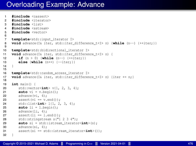 Overloading Example: Advance
1 #include <cassert>
2 #include <iterator>
3 #include <list>
4 #include <sstream>
5 #include <vector>
6
7 template<std::input_iterator I>
8 void advance(I& iter, std::iter_difference_t<I> n) {while (n--) {++iter;}}
9
10 template<std::bidirectional_iterator I>
11 void advance(I& iter, std::iter_difference_t<I> n) {
12 if (n > 0) {while (n--) {++iter;}}
13 else {while (n++) {--iter;}}
14 }
15
16 template<std::random_access_iterator I>
17 void advance(I& iter, std::iter_difference_t<I> n) {iter += n;}
18
19 int main() {
20 std::vector<int> v{1, 2, 3, 4};
21 auto vi = v.begin();
22 advance(vi, 4);
23 assert(vi == v.end());
24 std::list<int> l{1, 2, 3, 4};
25 auto li = l.begin();
26 advance(li, 4);
27 assert(li == l.end());
28 std::stringstream s("1 2 3 4");
29 auto si = std::istream_iterator<int>(s);
30 advance(si, 4);
31 assert(si == std::istream_iterator<int>());
32 }
Copyright © 2015–2021 Michael D. Adams Programming in C++ Version 2021-04-01 476
 