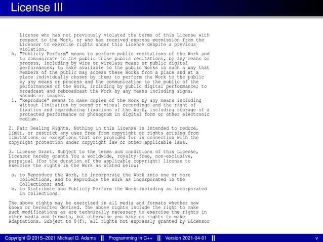 License III
License who has not previously violated the terms of this License with
respect to the Work, or who has received express permission from the
Licensor to exercise rights under this License despite a previous
violation.
h. "Publicly Perform" means to perform public recitations of the Work and
to communicate to the public those public recitations, by any means or
process, including by wire or wireless means or public digital
performances; to make available to the public Works in such a way that
members of the public may access these Works from a place and at a
place individually chosen by them; to perform the Work to the public
by any means or process and the communication to the public of the
performances of the Work, including by public digital performance; to
broadcast and rebroadcast the Work by any means including signs,
sounds or images.
i. "Reproduce" means to make copies of the Work by any means including
without limitation by sound or visual recordings and the right of
fixation and reproducing fixations of the Work, including storage of a
protected performance or phonogram in digital form or other electronic
medium.
2. Fair Dealing Rights. Nothing in this License is intended to reduce,
limit, or restrict any uses free from copyright or rights arising from
limitations or exceptions that are provided for in connection with the
copyright protection under copyright law or other applicable laws.
3. License Grant. Subject to the terms and conditions of this License,
Licensor hereby grants You a worldwide, royalty-free, non-exclusive,
perpetual (for the duration of the applicable copyright) license to
exercise the rights in the Work as stated below:
a. to Reproduce the Work, to incorporate the Work into one or more
Collections, and to Reproduce the Work as incorporated in the
Collections; and,
b. to Distribute and Publicly Perform the Work including as incorporated
in Collections.
The above rights may be exercised in all media and formats whether now
known or hereafter devised. The above rights include the right to make
such modifications as are technically necessary to exercise the rights in
other media and formats, but otherwise you have no rights to make
Adaptations. Subject to 8(f), all rights not expressly granted by Licensor
Copyright © 2015–2021 Michael D. Adams Programming in C++ Version 2021-04-01 v
 