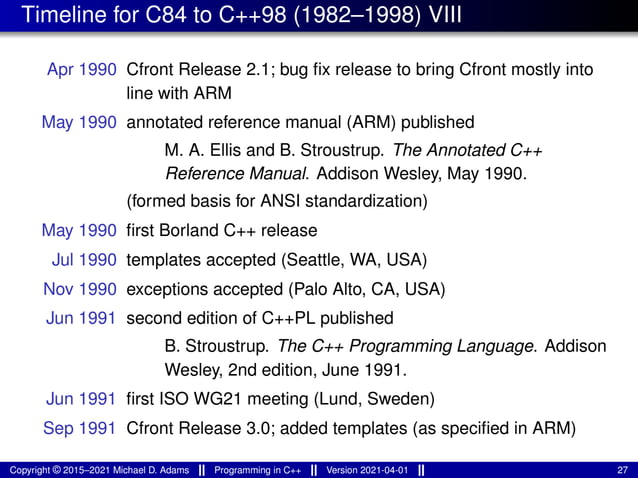 Timeline for C84 to C++98 (1982–1998) VIII
Apr 1990 Cfront Release 2.1; bug fix release to bring Cfront mostly into
line with ARM
May 1990 annotated reference manual (ARM) published
M. A. Ellis and B. Stroustrup. The Annotated C++
Reference Manual. Addison Wesley, May 1990.
(formed basis for ANSI standardization)
May 1990 first Borland C++ release
Jul 1990 templates accepted (Seattle, WA, USA)
Nov 1990 exceptions accepted (Palo Alto, CA, USA)
Jun 1991 second edition of C++PL published
B. Stroustrup. The C++ Programming Language. Addison
Wesley, 2nd edition, June 1991.
Jun 1991 first ISO WG21 meeting (Lund, Sweden)
Sep 1991 Cfront Release 3.0; added templates (as specified in ARM)
Copyright © 2015–2021 Michael D. Adams Programming in C++ Version 2021-04-01 27
 