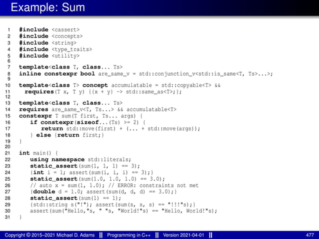 Example: Sum
1 #include <cassert>
2 #include <concepts>
3 #include <string>
4 #include <type_traits>
5 #include <utility>
6
7 template<class T, class... Ts>
8 inline constexpr bool are_same_v = std::conjunction_v<std::is_same<T, Ts>...>;
9
10 template<class T> concept accumulatable = std::copyable<T> &&
11 requires(T x, T y) {{x + y} -> std::same_as<T>;};
12
13 template<class T, class... Ts>
14 requires are_same_v<T, Ts...> && accumulatable<T>
15 constexpr T sum(T first, Ts... args) {
16 if constexpr(sizeof...(Ts) >= 2) {
17 return std::move(first) + (... + std::move(args));
18 } else {return first;}
19 }
20
21 int main() {
22 using namespace std::literals;
23 static_assert(sum(1, 1, 1) == 3);
24 {int i = 1; assert(sum(i, i, i) == 3);}
25 static_assert(sum(1.0, 1.0, 1.0) == 3.0);
26 // auto x = sum(1, 1.0); // ERROR: constraints not met
27 {double d = 1.0; assert(sum(d, d, d) == 3.0);}
28 static_assert(sum(1) == 1);
29 {std::string s("!"); assert(sum(s, s, s) == "!!!"s);}
30 assert(sum("Hello,"s, " "s, "World!"s) == "Hello, World!"s);
31 }
Copyright © 2015–2021 Michael D. Adams Programming in C++ Version 2021-04-01 477
 