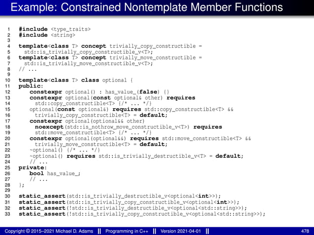 Example: Constrained Nontemplate Member Functions
1 #include <type_traits>
2 #include <string>
3
4 template<class T> concept trivially_copy_constructible =
5 std::is_trivially_copy_constructible_v<T>;
6 template<class T> concept trivially_move_constructible =
7 std::is_trivially_move_constructible_v<T>;
8 // ...
9
10 template<class T> class optional {
11 public:
12 constexpr optional() : has_value_(false) {}
13 constexpr optional(const optional& other) requires
14 std::copy_constructible<T> {/* ... */}
15 optional(const optional&) requires std::copy_constructible<T> &&
16 trivially_copy_constructible<T> = default;
17 constexpr optional(optional&& other)
18 noexcept(std::is_nothrow_move_constructible_v<T>) requires
19 std::move_constructible<T> {/* ... */}
20 constexpr optional(optional&&) requires std::move_constructible<T> &&
21 trivially_move_constructible<T> = default;
22 ~optional() {/* ... */}
23 ~optional() requires std::is_trivially_destructible_v<T> = default;
24 // ...
25 private:
26 bool has_value_;
27 // ...
28 };
29
30 static_assert(std::is_trivially_destructible_v<optional<int>>);
31 static_assert(std::is_trivially_copy_constructible_v<optional<int>>);
32 static_assert(!std::is_trivially_destructible_v<optional<std::string>>);
33 static_assert(!std::is_trivially_copy_constructible_v<optional<std::string>>);
Copyright © 2015–2021 Michael D. Adams Programming in C++ Version 2021-04-01 478
 