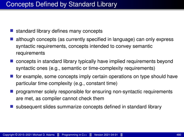 Concepts Defined by Standard Library
■ standard library defines many concepts
■ although concepts (as currently specified in language) can only express
syntactic requirements, concepts intended to convey semantic
requirements
■ concepts in standard library typically have implied requirements beyond
syntactic ones (e.g., semantic or time-complexity requirements)
■ for example, some concepts imply certain operations on type should have
particular time complexity (e.g., constant time)
■ programmer solely responsible for ensuring non-syntactic requirements
are met, as compiler cannot check them
■ subsequent slides summarize concepts defined in standard library
Copyright © 2015–2021 Michael D. Adams Programming in C++ Version 2021-04-01 480
 