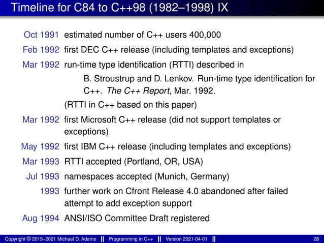 Timeline for C84 to C++98 (1982–1998) IX
Oct 1991 estimated number of C++ users 400,000
Feb 1992 first DEC C++ release (including templates and exceptions)
Mar 1992 run-time type identification (RTTI) described in
B. Stroustrup and D. Lenkov. Run-time type identification for
C++. The C++ Report, Mar. 1992.
(RTTI in C++ based on this paper)
Mar 1992 first Microsoft C++ release (did not support templates or
exceptions)
May 1992 first IBM C++ release (including templates and exceptions)
Mar 1993 RTTI accepted (Portland, OR, USA)
Jul 1993 namespaces accepted (Munich, Germany)
1993 further work on Cfront Release 4.0 abandoned after failed
attempt to add exception support
Aug 1994 ANSI/ISO Committee Draft registered
Copyright © 2015–2021 Michael D. Adams Programming in C++ Version 2021-04-01 28
 