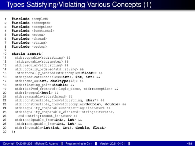 Types Satisfying/Violating Various Concepts (1)
1 #include <complex>
2 #include <concepts>
3 #include <exception>
4 #include <functional>
5 #include <mutex>
6 #include <thread>
7 #include <string>
8 #include <vector>
9
10 static_assert(
11 std::copyable<std::string> &&
12 !std::movable<std::mutex> &&
13 std::regular<std::string> &&
14 std::totally_ordered<std::string> &&
15 !std::totally_ordered<std::complex<float>> &&
16 std::predicate<std::less<int>, int, int> &&
17 std::same_as<int, decltype(42)> &&
18 std::floating_point<double> &&
19 std::derived_from<std::logic_error, std::exception> &&
20 std::integral<bool> &&
21 std::swappable<std::thread> &&
22 std::constructible_from<std::string, char*> &&
23 std::constructible_from<std::complex<double>, double> &&
24 std::equality_comparable<std::string::iterator> &&
25 std::equality_comparable_with<std::string::iterator,
26 std::string::const_iterator> &&
27 std::assignable_from<int&, int> &&
28 !std::assignable_from<int, int> &&
29 std::invocable<int(int, int), double, float>
30 );
Copyright © 2015–2021 Michael D. Adams Programming in C++ Version 2021-04-01 488
 
