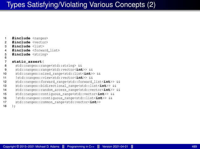 Types Satisfying/Violating Various Concepts (2)
1 #include <ranges>
2 #include <vector>
3 #include <list>
4 #include <forward_list>
5 #include <string>
6
7 static_assert(
8 std::ranges::range<std::string> &&
9 std::ranges::range<std::vector<int>> &&
10 std::ranges::sized_range<std::list<int>> &&
11 !std::ranges::view<std::vector<int>> &&
12 std::ranges::forward_range<std::forward_list<int>> &&
13 std::ranges::bidirectional_range<std::list<int>> &&
14 std::ranges::random_access_range<std::vector<int>> &&
15 std::ranges::contiguous_range<std::vector<int>> &&
16 !std::ranges::contiguous_range<std::list<int>> &&
17 std::ranges::common_range<std::vector<int>>
18 );
Copyright © 2015–2021 Michael D. Adams Programming in C++ Version 2021-04-01 489
 