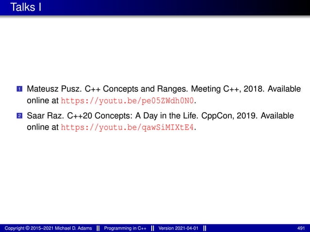 Talks I
1 Mateusz Pusz. C++ Concepts and Ranges. Meeting C++, 2018. Available
online at https://youtu.be/pe05ZWdh0N0.
2 Saar Raz. C++20 Concepts: A Day in the Life. CppCon, 2019. Available
online at https://youtu.be/qawSiMIXtE4.
Copyright © 2015–2021 Michael D. Adams Programming in C++ Version 2021-04-01 491
 