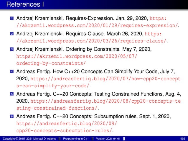 References I
1 Andrzej Krzemienski. Requires-Expression. Jan. 29, 2020, https:
//akrzemi1.wordpress.com/2020/01/29/requires-expression/.
2 Andrzej Krzemienski. Requires-Clause. March 26, 2020, https:
//akrzemi1.wordpress.com/2020/03/26/requires-clause/.
3 Andrzej Krzemienski. Ordering by Constraints. May 7, 2020,
https://akrzemi1.wordpress.com/2020/05/07/
ordering-by-constraints/
4 Andreas Fertig. How C++20 Concepts Can Simplify Your Code, July 7,
2020, https://andreasfertig.blog/2020/07/how-cpp20-concept
s-can-simplify-your-code/.
5 Andreas Fertig. C++20 Concepts: Testing Constrained Functions, Aug. 4,
2020, https://andreasfertig.blog/2020/08/cpp20-concepts-te
sting-constrained-functions/.
6 Andreas Fertig. C++20 Concepts: Subsumption rules, Sept. 1, 2020,
https://andreasfertig.blog/2020/09/
cpp20-concepts-subsumption-rules/.
Copyright © 2015–2021 Michael D. Adams Programming in C++ Version 2021-04-01 492
 