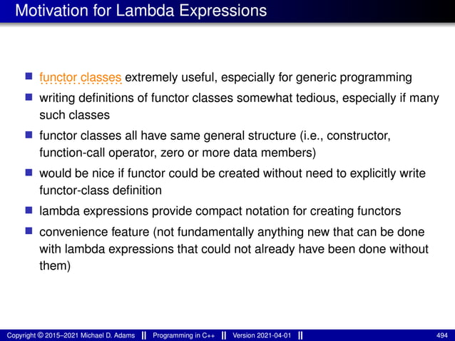Motivation for Lambda Expressions
■ ..................
functor classes extremely useful, especially for generic programming
■ writing definitions of functor classes somewhat tedious, especially if many
such classes
■ functor classes all have same general structure (i.e., constructor,
function-call operator, zero or more data members)
■ would be nice if functor could be created without need to explicitly write
functor-class definition
■ lambda expressions provide compact notation for creating functors
■ convenience feature (not fundamentally anything new that can be done
with lambda expressions that could not already have been done without
them)
Copyright © 2015–2021 Michael D. Adams Programming in C++ Version 2021-04-01 494
 