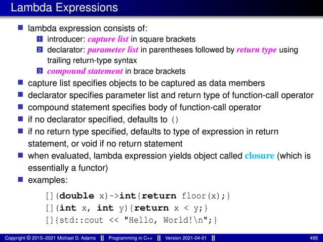 Lambda Expressions
■ lambda expression consists of:
1 introducer: capture list in square brackets
2 declarator: parameter list in parentheses followed by return type using
trailing return-type syntax
3 compound statement in brace brackets
■ capture list specifies objects to be captured as data members
■ declarator specifies parameter list and return type of function-call operator
■ compound statement specifies body of function-call operator
■ if no declarator specified, defaults to ()
■ if no return type specified, defaults to type of expression in return
statement, or void if no return statement
■ when evaluated, lambda expression yields object called closure (which is
essentially a functor)
■ examples:
[](double x)->int{return floor(x);}
[](int x, int y){return x < y;}
[]{std::cout << "Hello, World!n";}
Copyright © 2015–2021 Michael D. Adams Programming in C++ Version 2021-04-01 495
 