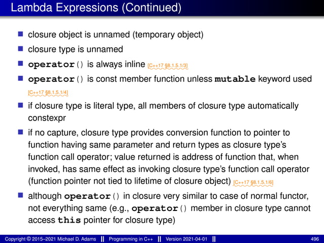 Lambda Expressions (Continued)
■ closure object is unnamed (temporary object)
■ closure type is unnamed
■ operator() is always inline ⁓⁓⁓⁓⁓⁓⁓⁓⁓
[C++17 §8.1.5.1/3]
■ operator() is const member function unless mutable keyword used
⁓⁓⁓⁓⁓⁓⁓⁓⁓
[C++17 §8.1.5.1/4]
■ if closure type is literal type, all members of closure type automatically
constexpr
■ if no capture, closure type provides conversion function to pointer to
function having same parameter and return types as closure type’s
function call operator; value returned is address of function that, when
invoked, has same effect as invoking closure type’s function call operator
(function pointer not tied to lifetime of closure object) ⁓⁓⁓⁓⁓⁓⁓⁓⁓
[C++17 §8.1.5.1/6]
■ although operator() in closure very similar to case of normal functor,
not everything same (e.g., operator() member in closure type cannot
access this pointer for closure type)
Copyright © 2015–2021 Michael D. Adams Programming in C++ Version 2021-04-01 496
 