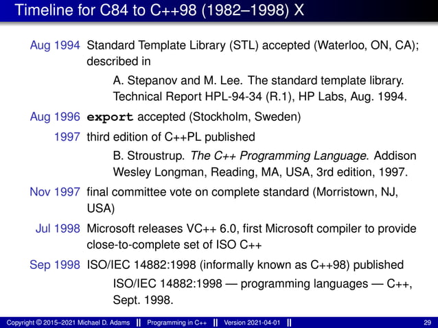 Timeline for C84 to C++98 (1982–1998) X
Aug 1994 Standard Template Library (STL) accepted (Waterloo, ON, CA);
described in
A. Stepanov and M. Lee. The standard template library.
Technical Report HPL-94-34 (R.1), HP Labs, Aug. 1994.
Aug 1996 export accepted (Stockholm, Sweden)
1997 third edition of C++PL published
B. Stroustrup. The C++ Programming Language. Addison
Wesley Longman, Reading, MA, USA, 3rd edition, 1997.
Nov 1997 final committee vote on complete standard (Morristown, NJ,
USA)
Jul 1998 Microsoft releases VC++ 6.0, first Microsoft compiler to provide
close-to-complete set of ISO C++
Sep 1998 ISO/IEC 14882:1998 (informally known as C++98) published
ISO/IEC 14882:1998 — programming languages — C++,
Sept. 1998.
Copyright © 2015–2021 Michael D. Adams Programming in C++ Version 2021-04-01 29
 