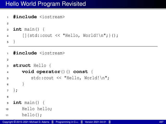 Hello World Program Revisited
1 #include <iostream>
2
3 int main() {
4 []{std::cout << "Hello, World!n";}();
5 }
1 #include <iostream>
2
3 struct Hello {
4 void operator()() const {
5 std::cout << "Hello, World!n";
6 }
7 };
8
9 int main() {
10 Hello hello;
11 hello();
12 }
Copyright © 2015–2021 Michael D. Adams Programming in C++ Version 2021-04-01 497
 