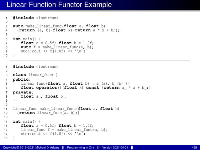 Linear-Function Functor Example
1 #include <iostream>
2
3 auto make_linear_func(float a, float b)
4 {return [a, b](float x){return a * x + b;};}
5
6 int main() {
7 float a = 0.5f; float b = 1.0f;
8 auto f = make_linear_func(a, b);
9 std::cout << f(1.0f) << ’n’;
10 }
1 #include <iostream>
2
3 class linear_func {
4 public:
5 linear_func(float a, float b) : a_(a), b_(b) {}
6 float operator()(float x) const {return a_ * x + b_;}
7 private:
8 float a_; float b_;
9 };
10
11 linear_func make_linear_func(float a, float b)
12 {return linear_func(a, b);}
13
14 int main() {
15 float a = 0.5f; float b = 1.0f;
16 linear_func f = make_linear_func(a, b);
17 std::cout << f(1.0f) << ’n’;
18 }
Copyright © 2015–2021 Michael D. Adams Programming in C++ Version 2021-04-01 498
 
