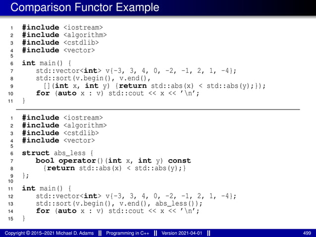Comparison Functor Example
1 #include <iostream>
2 #include <algorithm>
3 #include <cstdlib>
4 #include <vector>
5
6 int main() {
7 std::vector<int> v{-3, 3, 4, 0, -2, -1, 2, 1, -4};
8 std::sort(v.begin(), v.end(),
9 [](int x, int y) {return std::abs(x) < std::abs(y);});
10 for (auto x : v) std::cout << x << ’n’;
11 }
1 #include <iostream>
2 #include <algorithm>
3 #include <cstdlib>
4 #include <vector>
5
6 struct abs_less {
7 bool operator()(int x, int y) const
8 {return std::abs(x) < std::abs(y);}
9 };
10
11 int main() {
12 std::vector<int> v{-3, 3, 4, 0, -2, -1, 2, 1, -4};
13 std::sort(v.begin(), v.end(), abs_less());
14 for (auto x : v) std::cout << x << ’n’;
15 }
Copyright © 2015–2021 Michael D. Adams Programming in C++ Version 2021-04-01 499
 