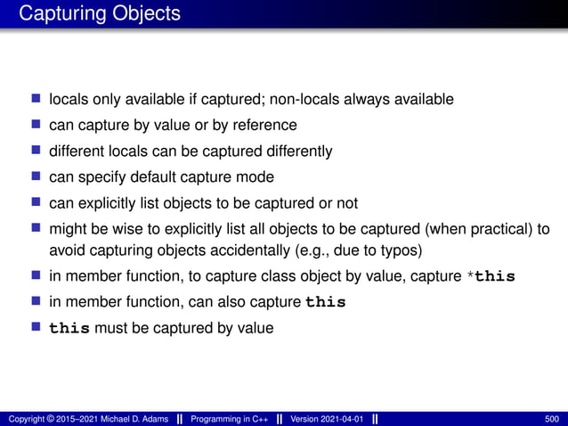 Capturing Objects
■ locals only available if captured; non-locals always available
■ can capture by value or by reference
■ different locals can be captured differently
■ can specify default capture mode
■ can explicitly list objects to be captured or not
■ might be wise to explicitly list all objects to be captured (when practical) to
avoid capturing objects accidentally (e.g., due to typos)
■ in member function, to capture class object by value, capture *this
■ in member function, can also capture this
■ this must be captured by value
Copyright © 2015–2021 Michael D. Adams Programming in C++ Version 2021-04-01 500
 