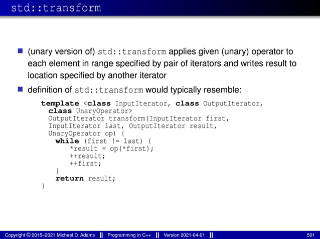 std::transform
■ (unary version of) std::transform applies given (unary) operator to
each element in range specified by pair of iterators and writes result to
location specified by another iterator
■ definition of std::transform would typically resemble:
template <class InputIterator, class OutputIterator,
class UnaryOperator>
OutputIterator transform(InputIterator first,
InputIterator last, OutputIterator result,
UnaryOperator op) {
while (first != last) {
*result = op(*first);
++result;
++first;
}
return result;
}
Copyright © 2015–2021 Michael D. Adams Programming in C++ Version 2021-04-01 501
 